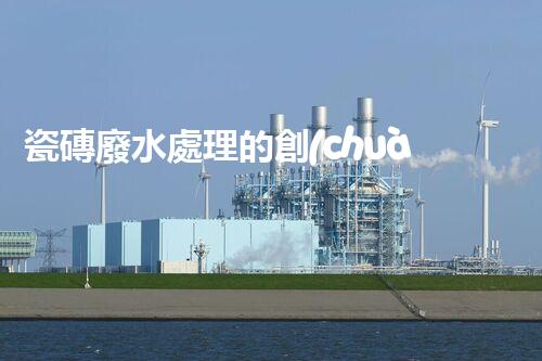 瓷磚廢水處理的創(chuàng)新技術(shù)與以后展望？